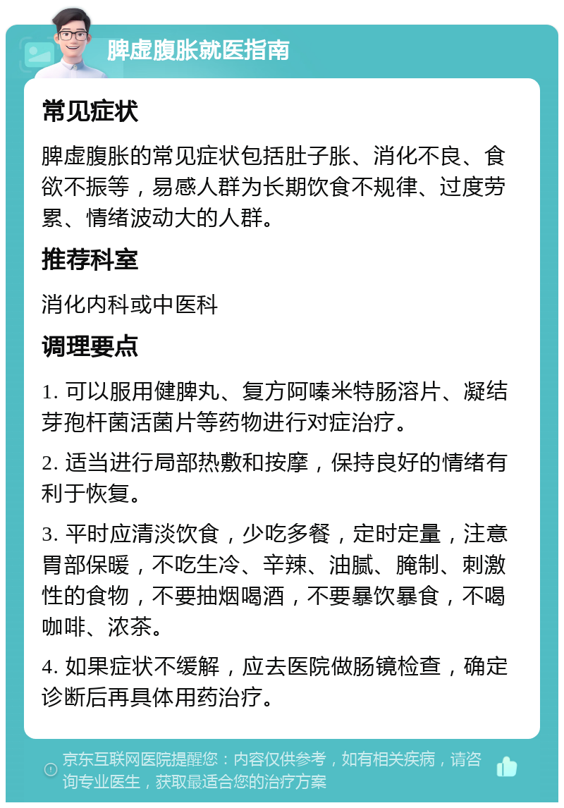 脾虚腹胀就医指南 常见症状 脾虚腹胀的常见症状包括肚子胀、消化不良、食欲不振等，易感人群为长期饮食不规律、过度劳累、情绪波动大的人群。 推荐科室 消化内科或中医科 调理要点 1. 可以服用健脾丸、复方阿嗪米特肠溶片、凝结芽孢杆菌活菌片等药物进行对症治疗。 2. 适当进行局部热敷和按摩，保持良好的情绪有利于恢复。 3. 平时应清淡饮食，少吃多餐，定时定量，注意胃部保暖，不吃生冷、辛辣、油腻、腌制、刺激性的食物，不要抽烟喝酒，不要暴饮暴食，不喝咖啡、浓茶。 4. 如果症状不缓解，应去医院做肠镜检查，确定诊断后再具体用药治疗。