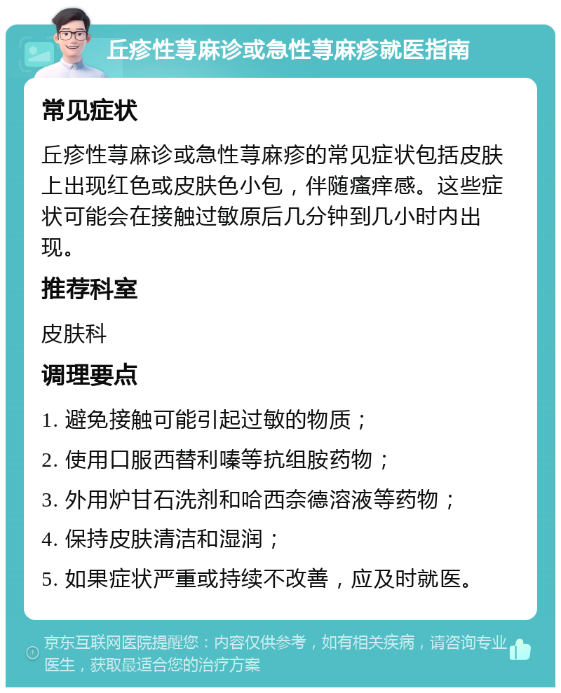 丘疹性荨麻诊或急性荨麻疹就医指南 常见症状 丘疹性荨麻诊或急性荨麻疹的常见症状包括皮肤上出现红色或皮肤色小包，伴随瘙痒感。这些症状可能会在接触过敏原后几分钟到几小时内出现。 推荐科室 皮肤科 调理要点 1. 避免接触可能引起过敏的物质； 2. 使用口服西替利嗪等抗组胺药物； 3. 外用炉甘石洗剂和哈西奈德溶液等药物； 4. 保持皮肤清洁和湿润； 5. 如果症状严重或持续不改善，应及时就医。