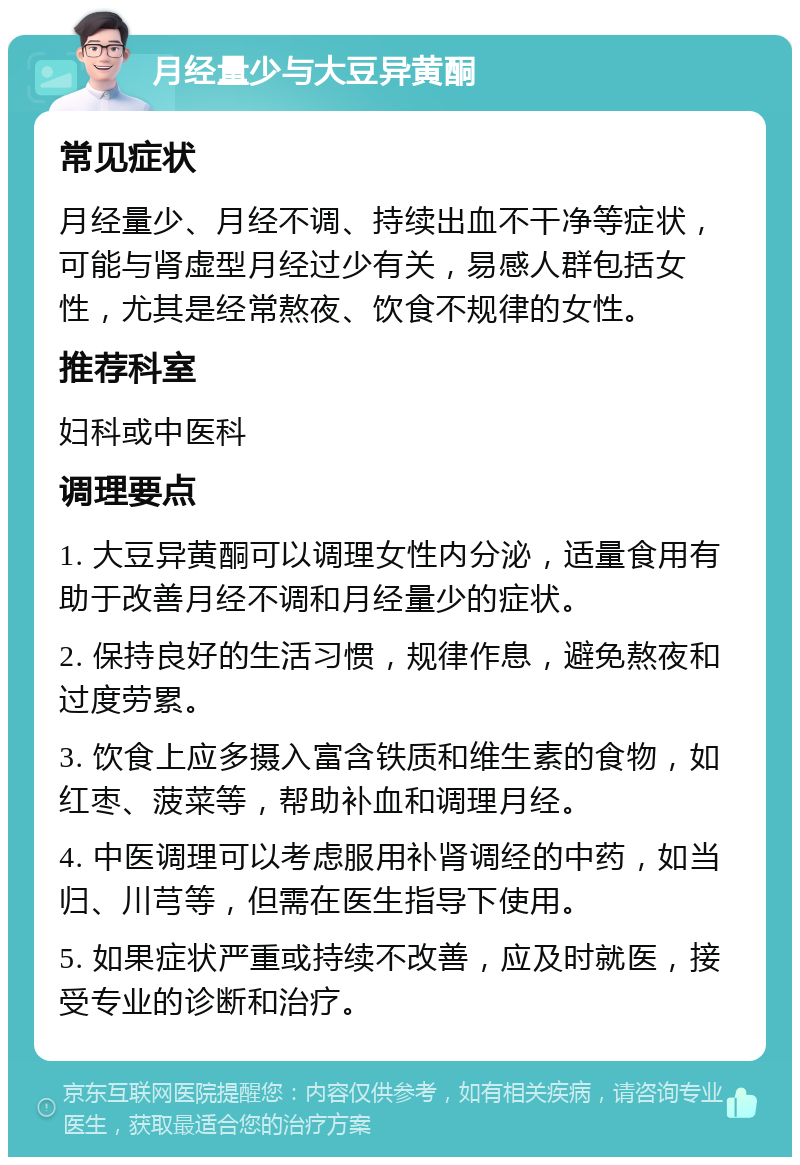 月经量少与大豆异黄酮 常见症状 月经量少、月经不调、持续出血不干净等症状，可能与肾虚型月经过少有关，易感人群包括女性，尤其是经常熬夜、饮食不规律的女性。 推荐科室 妇科或中医科 调理要点 1. 大豆异黄酮可以调理女性内分泌，适量食用有助于改善月经不调和月经量少的症状。 2. 保持良好的生活习惯，规律作息，避免熬夜和过度劳累。 3. 饮食上应多摄入富含铁质和维生素的食物，如红枣、菠菜等，帮助补血和调理月经。 4. 中医调理可以考虑服用补肾调经的中药，如当归、川芎等，但需在医生指导下使用。 5. 如果症状严重或持续不改善，应及时就医，接受专业的诊断和治疗。