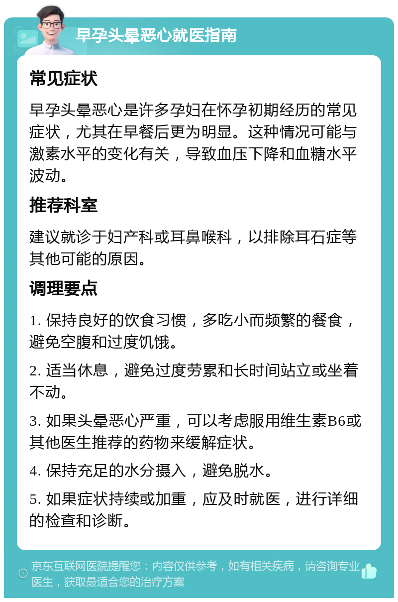 早孕头晕恶心就医指南 常见症状 早孕头晕恶心是许多孕妇在怀孕初期经历的常见症状，尤其在早餐后更为明显。这种情况可能与激素水平的变化有关，导致血压下降和血糖水平波动。 推荐科室 建议就诊于妇产科或耳鼻喉科，以排除耳石症等其他可能的原因。 调理要点 1. 保持良好的饮食习惯，多吃小而频繁的餐食，避免空腹和过度饥饿。 2. 适当休息，避免过度劳累和长时间站立或坐着不动。 3. 如果头晕恶心严重，可以考虑服用维生素B6或其他医生推荐的药物来缓解症状。 4. 保持充足的水分摄入，避免脱水。 5. 如果症状持续或加重，应及时就医，进行详细的检查和诊断。