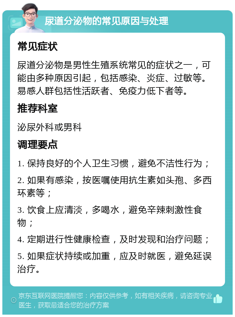 尿道分泌物的常见原因与处理 常见症状 尿道分泌物是男性生殖系统常见的症状之一，可能由多种原因引起，包括感染、炎症、过敏等。易感人群包括性活跃者、免疫力低下者等。 推荐科室 泌尿外科或男科 调理要点 1. 保持良好的个人卫生习惯，避免不洁性行为； 2. 如果有感染，按医嘱使用抗生素如头孢、多西环素等； 3. 饮食上应清淡，多喝水，避免辛辣刺激性食物； 4. 定期进行性健康检查，及时发现和治疗问题； 5. 如果症状持续或加重，应及时就医，避免延误治疗。