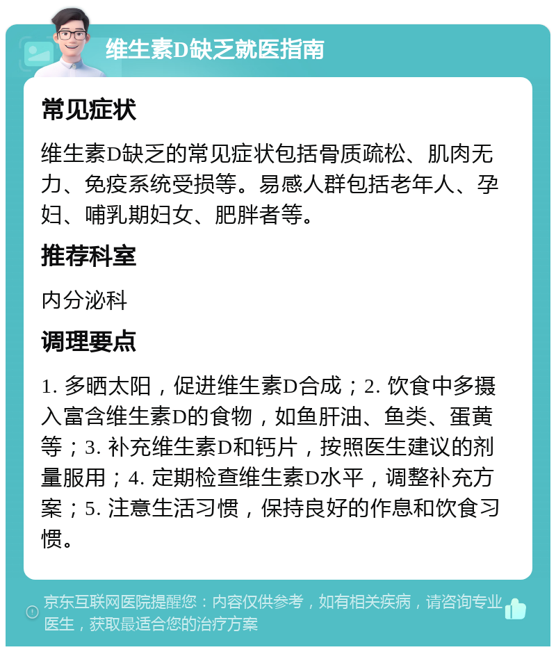 维生素D缺乏就医指南 常见症状 维生素D缺乏的常见症状包括骨质疏松、肌肉无力、免疫系统受损等。易感人群包括老年人、孕妇、哺乳期妇女、肥胖者等。 推荐科室 内分泌科 调理要点 1. 多晒太阳，促进维生素D合成；2. 饮食中多摄入富含维生素D的食物，如鱼肝油、鱼类、蛋黄等；3. 补充维生素D和钙片，按照医生建议的剂量服用；4. 定期检查维生素D水平，调整补充方案；5. 注意生活习惯，保持良好的作息和饮食习惯。