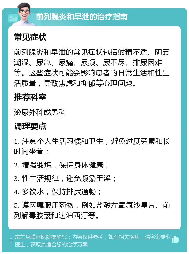 前列腺炎和早泄的治疗指南 常见症状 前列腺炎和早泄的常见症状包括射精不适、阴囊潮湿、尿急、尿痛、尿频、尿不尽、排尿困难等。这些症状可能会影响患者的日常生活和性生活质量，导致焦虑和抑郁等心理问题。 推荐科室 泌尿外科或男科 调理要点 1. 注意个人生活习惯和卫生，避免过度劳累和长时间坐着； 2. 增强锻炼，保持身体健康； 3. 性生活规律，避免频繁手淫； 4. 多饮水，保持排尿通畅； 5. 遵医嘱服用药物，例如盐酸左氧氟沙星片、前列解毒胶囊和达泊西汀等。