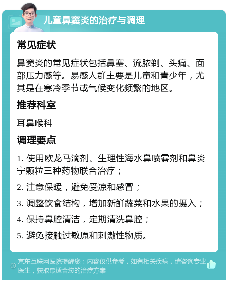 儿童鼻窦炎的治疗与调理 常见症状 鼻窦炎的常见症状包括鼻塞、流脓剃、头痛、面部压力感等。易感人群主要是儿童和青少年，尤其是在寒冷季节或气候变化频繁的地区。 推荐科室 耳鼻喉科 调理要点 1. 使用欧龙马滴剂、生理性海水鼻喷雾剂和鼻炎宁颗粒三种药物联合治疗； 2. 注意保暖，避免受凉和感冒； 3. 调整饮食结构，增加新鲜蔬菜和水果的摄入； 4. 保持鼻腔清洁，定期清洗鼻腔； 5. 避免接触过敏原和刺激性物质。