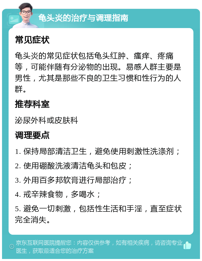 龟头炎的治疗与调理指南 常见症状 龟头炎的常见症状包括龟头红肿、瘙痒、疼痛等，可能伴随有分泌物的出现。易感人群主要是男性，尤其是那些不良的卫生习惯和性行为的人群。 推荐科室 泌尿外科或皮肤科 调理要点 1. 保持局部清洁卫生，避免使用刺激性洗涤剂； 2. 使用硼酸洗液清洁龟头和包皮； 3. 外用百多邦软膏进行局部治疗； 4. 戒辛辣食物，多喝水； 5. 避免一切刺激，包括性生活和手淫，直至症状完全消失。