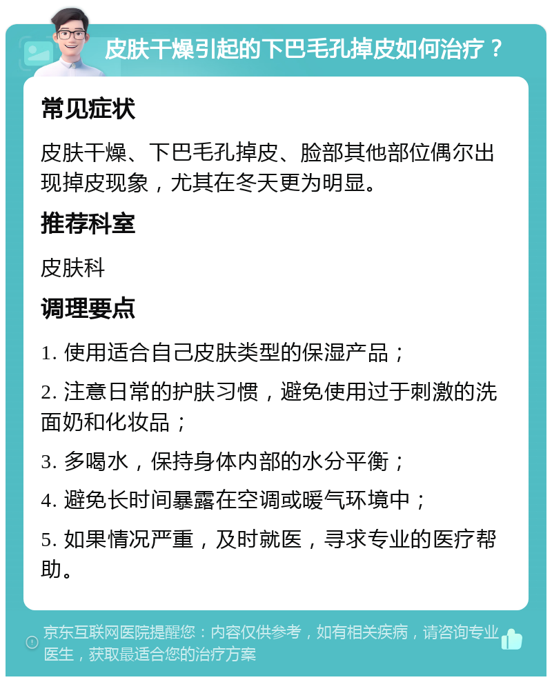 皮肤干燥引起的下巴毛孔掉皮如何治疗？ 常见症状 皮肤干燥、下巴毛孔掉皮、脸部其他部位偶尔出现掉皮现象，尤其在冬天更为明显。 推荐科室 皮肤科 调理要点 1. 使用适合自己皮肤类型的保湿产品； 2. 注意日常的护肤习惯，避免使用过于刺激的洗面奶和化妆品； 3. 多喝水，保持身体内部的水分平衡； 4. 避免长时间暴露在空调或暖气环境中； 5. 如果情况严重，及时就医，寻求专业的医疗帮助。