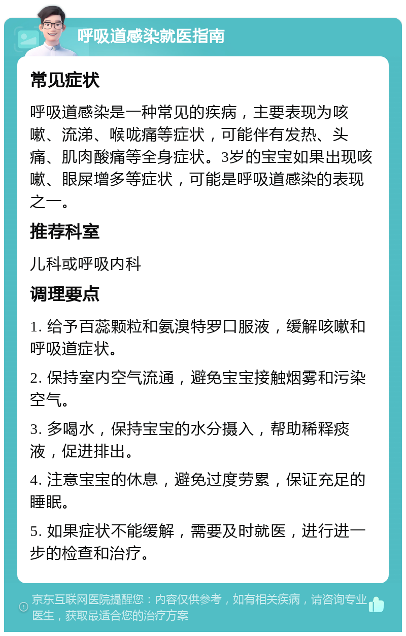 呼吸道感染就医指南 常见症状 呼吸道感染是一种常见的疾病，主要表现为咳嗽、流涕、喉咙痛等症状，可能伴有发热、头痛、肌肉酸痛等全身症状。3岁的宝宝如果出现咳嗽、眼屎增多等症状，可能是呼吸道感染的表现之一。 推荐科室 儿科或呼吸内科 调理要点 1. 给予百蕊颗粒和氨溴特罗口服液，缓解咳嗽和呼吸道症状。 2. 保持室内空气流通，避免宝宝接触烟雾和污染空气。 3. 多喝水，保持宝宝的水分摄入，帮助稀释痰液，促进排出。 4. 注意宝宝的休息，避免过度劳累，保证充足的睡眠。 5. 如果症状不能缓解，需要及时就医，进行进一步的检查和治疗。