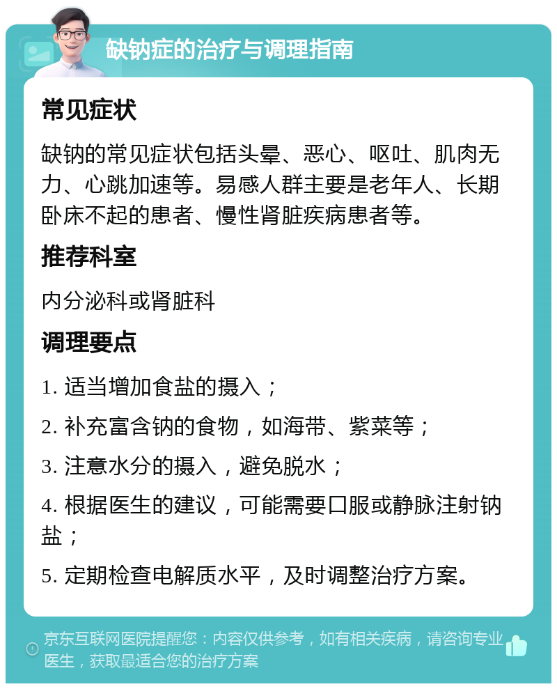 缺钠症的治疗与调理指南 常见症状 缺钠的常见症状包括头晕、恶心、呕吐、肌肉无力、心跳加速等。易感人群主要是老年人、长期卧床不起的患者、慢性肾脏疾病患者等。 推荐科室 内分泌科或肾脏科 调理要点 1. 适当增加食盐的摄入； 2. 补充富含钠的食物，如海带、紫菜等； 3. 注意水分的摄入，避免脱水； 4. 根据医生的建议，可能需要口服或静脉注射钠盐； 5. 定期检查电解质水平，及时调整治疗方案。