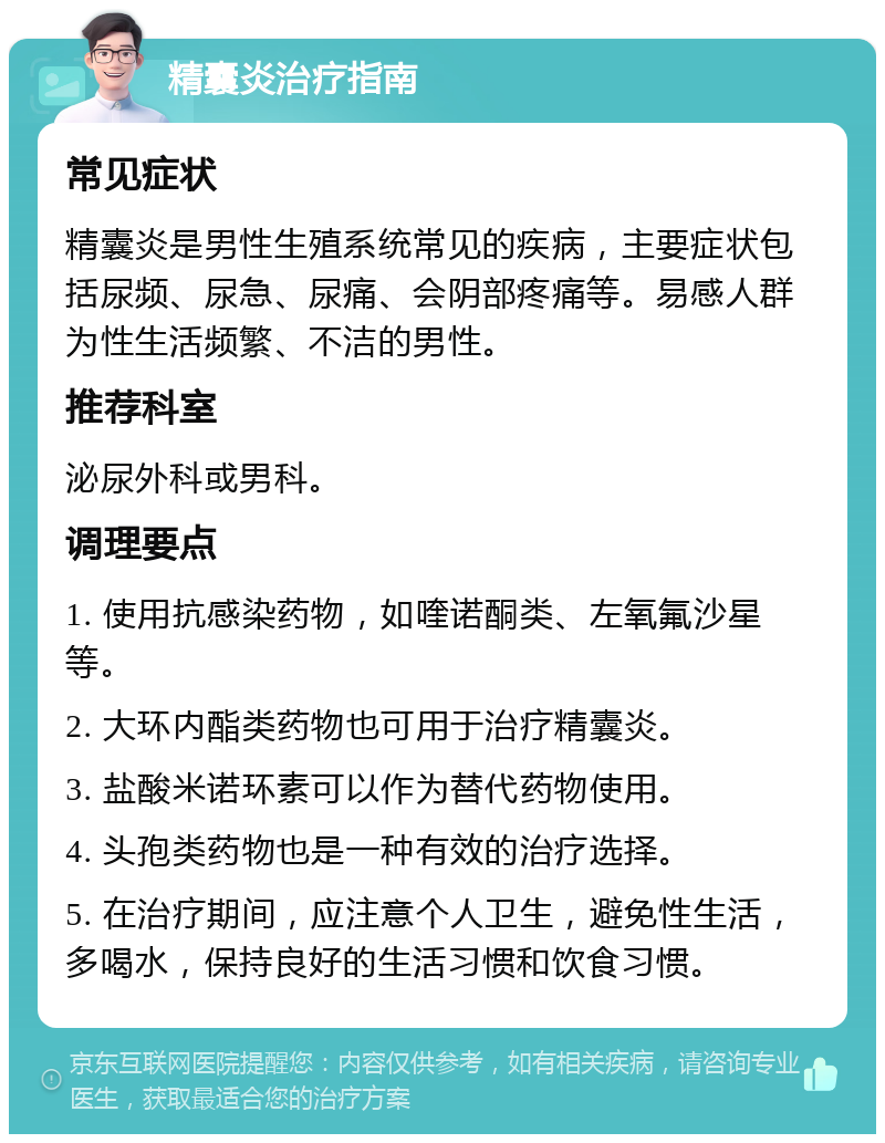 精囊炎治疗指南 常见症状 精囊炎是男性生殖系统常见的疾病，主要症状包括尿频、尿急、尿痛、会阴部疼痛等。易感人群为性生活频繁、不洁的男性。 推荐科室 泌尿外科或男科。 调理要点 1. 使用抗感染药物，如喹诺酮类、左氧氟沙星等。 2. 大环内酯类药物也可用于治疗精囊炎。 3. 盐酸米诺环素可以作为替代药物使用。 4. 头孢类药物也是一种有效的治疗选择。 5. 在治疗期间，应注意个人卫生，避免性生活，多喝水，保持良好的生活习惯和饮食习惯。