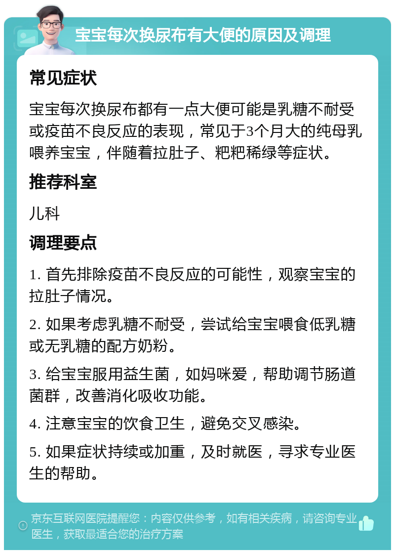 宝宝每次换尿布有大便的原因及调理 常见症状 宝宝每次换尿布都有一点大便可能是乳糖不耐受或疫苗不良反应的表现，常见于3个月大的纯母乳喂养宝宝，伴随着拉肚子、粑粑稀绿等症状。 推荐科室 儿科 调理要点 1. 首先排除疫苗不良反应的可能性，观察宝宝的拉肚子情况。 2. 如果考虑乳糖不耐受，尝试给宝宝喂食低乳糖或无乳糖的配方奶粉。 3. 给宝宝服用益生菌，如妈咪爱，帮助调节肠道菌群，改善消化吸收功能。 4. 注意宝宝的饮食卫生，避免交叉感染。 5. 如果症状持续或加重，及时就医，寻求专业医生的帮助。