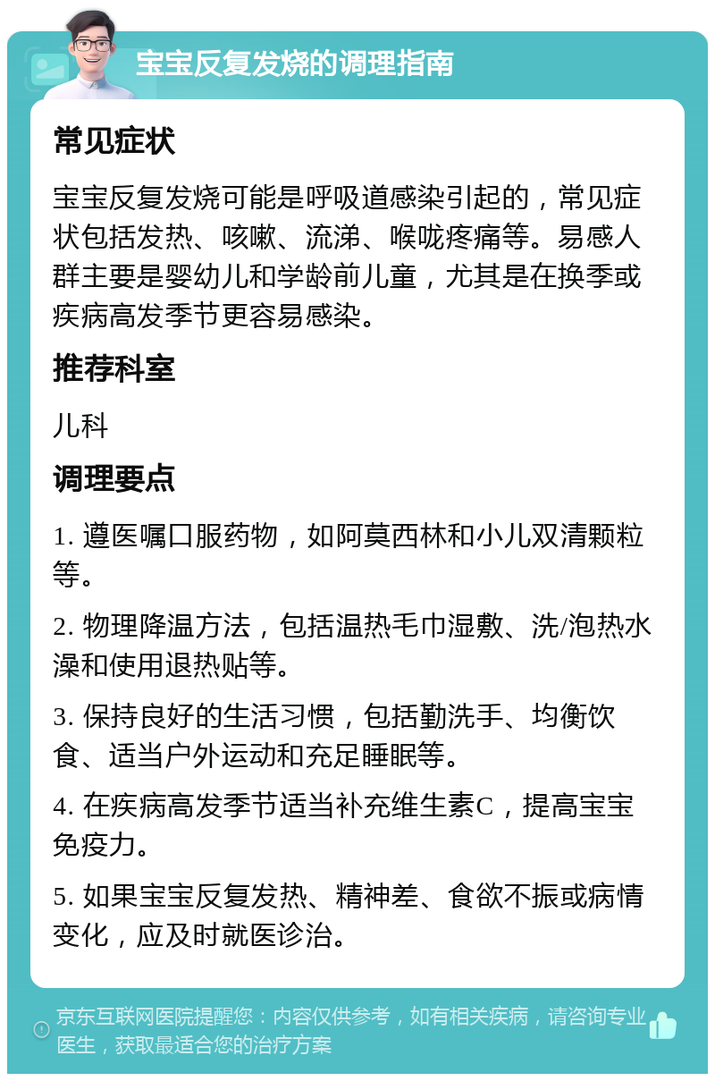 宝宝反复发烧的调理指南 常见症状 宝宝反复发烧可能是呼吸道感染引起的，常见症状包括发热、咳嗽、流涕、喉咙疼痛等。易感人群主要是婴幼儿和学龄前儿童，尤其是在换季或疾病高发季节更容易感染。 推荐科室 儿科 调理要点 1. 遵医嘱口服药物，如阿莫西林和小儿双清颗粒等。 2. 物理降温方法，包括温热毛巾湿敷、洗/泡热水澡和使用退热贴等。 3. 保持良好的生活习惯，包括勤洗手、均衡饮食、适当户外运动和充足睡眠等。 4. 在疾病高发季节适当补充维生素C，提高宝宝免疫力。 5. 如果宝宝反复发热、精神差、食欲不振或病情变化，应及时就医诊治。