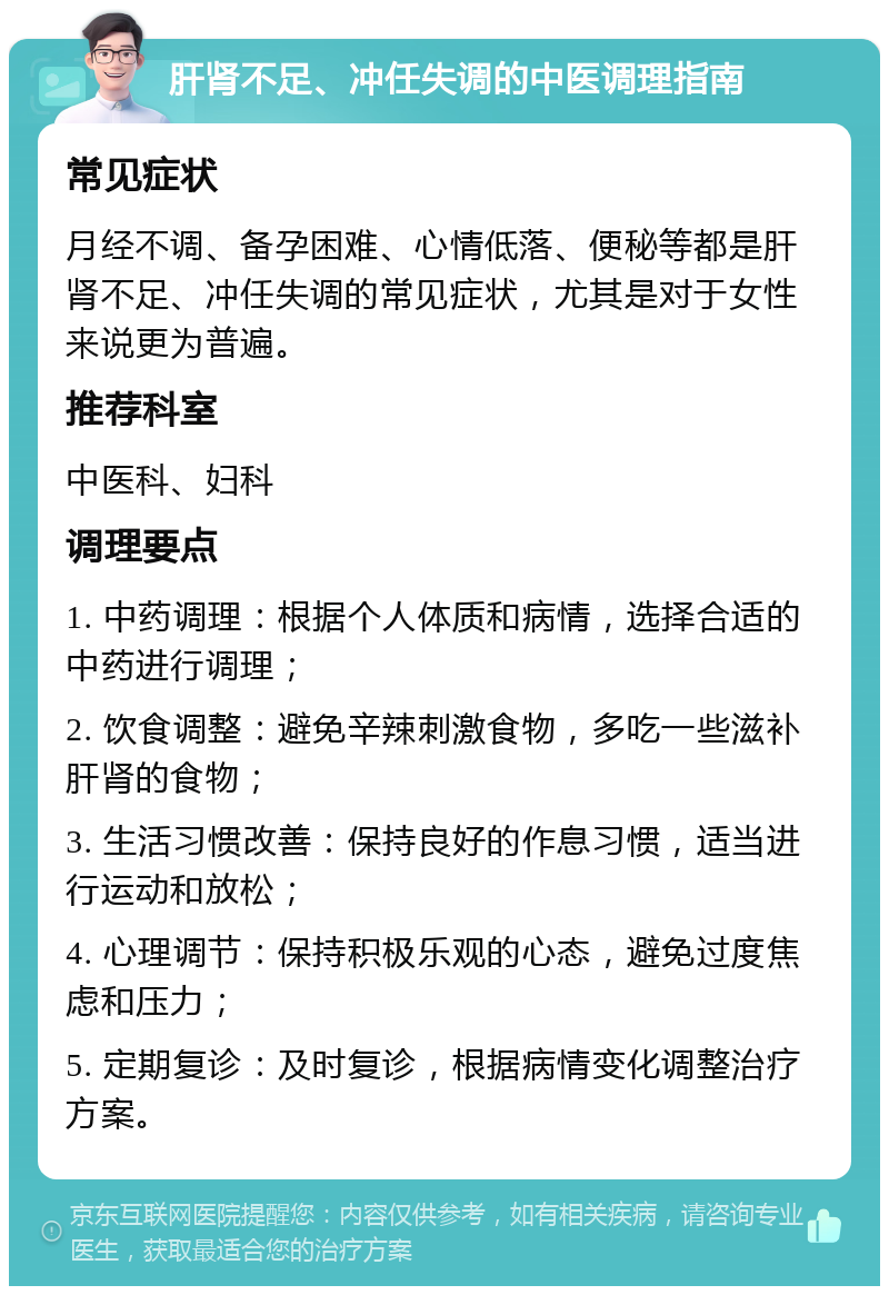 肝肾不足、冲任失调的中医调理指南 常见症状 月经不调、备孕困难、心情低落、便秘等都是肝肾不足、冲任失调的常见症状，尤其是对于女性来说更为普遍。 推荐科室 中医科、妇科 调理要点 1. 中药调理：根据个人体质和病情，选择合适的中药进行调理； 2. 饮食调整：避免辛辣刺激食物，多吃一些滋补肝肾的食物； 3. 生活习惯改善：保持良好的作息习惯，适当进行运动和放松； 4. 心理调节：保持积极乐观的心态，避免过度焦虑和压力； 5. 定期复诊：及时复诊，根据病情变化调整治疗方案。