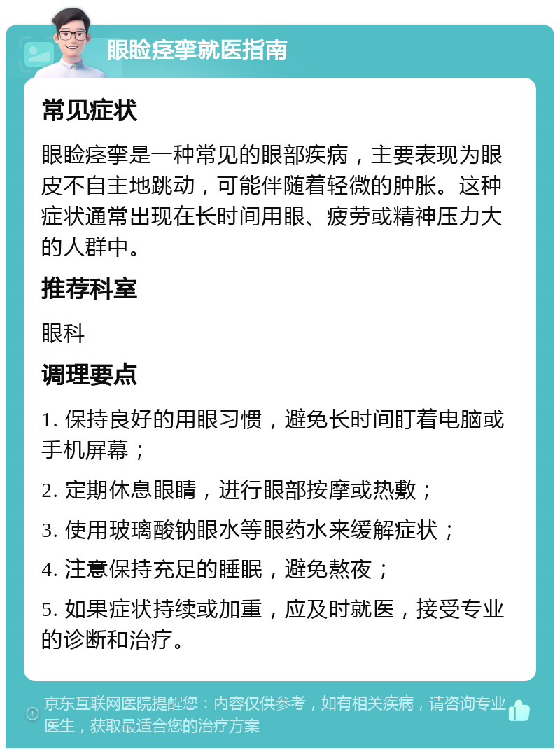 眼睑痉挛就医指南 常见症状 眼睑痉挛是一种常见的眼部疾病，主要表现为眼皮不自主地跳动，可能伴随着轻微的肿胀。这种症状通常出现在长时间用眼、疲劳或精神压力大的人群中。 推荐科室 眼科 调理要点 1. 保持良好的用眼习惯，避免长时间盯着电脑或手机屏幕； 2. 定期休息眼睛，进行眼部按摩或热敷； 3. 使用玻璃酸钠眼水等眼药水来缓解症状； 4. 注意保持充足的睡眠，避免熬夜； 5. 如果症状持续或加重，应及时就医，接受专业的诊断和治疗。