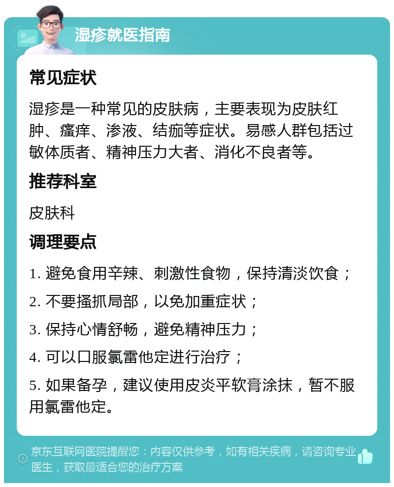 湿疹就医指南 常见症状 湿疹是一种常见的皮肤病，主要表现为皮肤红肿、瘙痒、渗液、结痂等症状。易感人群包括过敏体质者、精神压力大者、消化不良者等。 推荐科室 皮肤科 调理要点 1. 避免食用辛辣、刺激性食物，保持清淡饮食； 2. 不要搔抓局部，以免加重症状； 3. 保持心情舒畅，避免精神压力； 4. 可以口服氯雷他定进行治疗； 5. 如果备孕，建议使用皮炎平软膏涂抹，暂不服用氯雷他定。