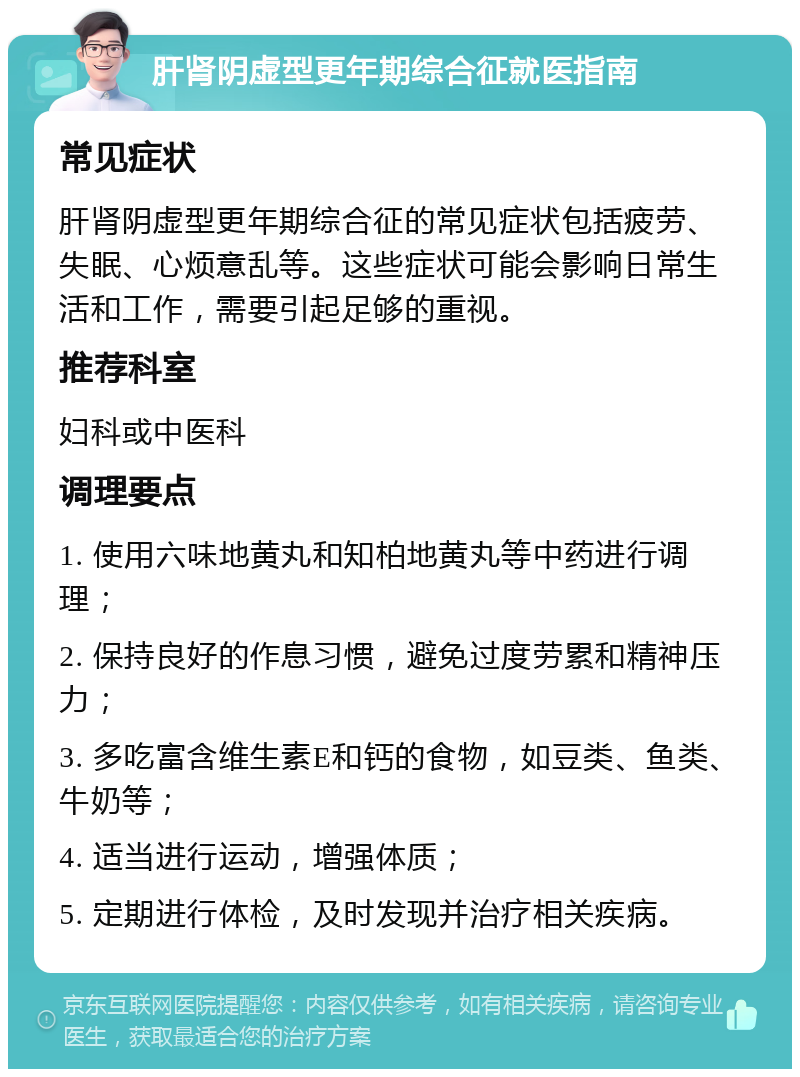 肝肾阴虚型更年期综合征就医指南 常见症状 肝肾阴虚型更年期综合征的常见症状包括疲劳、失眠、心烦意乱等。这些症状可能会影响日常生活和工作，需要引起足够的重视。 推荐科室 妇科或中医科 调理要点 1. 使用六味地黄丸和知柏地黄丸等中药进行调理； 2. 保持良好的作息习惯，避免过度劳累和精神压力； 3. 多吃富含维生素E和钙的食物，如豆类、鱼类、牛奶等； 4. 适当进行运动，增强体质； 5. 定期进行体检，及时发现并治疗相关疾病。