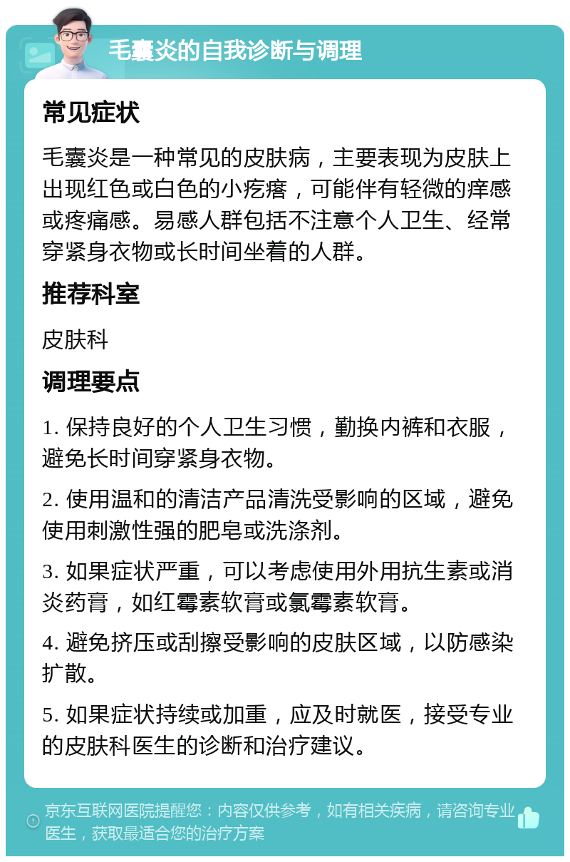 毛囊炎的自我诊断与调理 常见症状 毛囊炎是一种常见的皮肤病，主要表现为皮肤上出现红色或白色的小疙瘩，可能伴有轻微的痒感或疼痛感。易感人群包括不注意个人卫生、经常穿紧身衣物或长时间坐着的人群。 推荐科室 皮肤科 调理要点 1. 保持良好的个人卫生习惯，勤换内裤和衣服，避免长时间穿紧身衣物。 2. 使用温和的清洁产品清洗受影响的区域，避免使用刺激性强的肥皂或洗涤剂。 3. 如果症状严重，可以考虑使用外用抗生素或消炎药膏，如红霉素软膏或氯霉素软膏。 4. 避免挤压或刮擦受影响的皮肤区域，以防感染扩散。 5. 如果症状持续或加重，应及时就医，接受专业的皮肤科医生的诊断和治疗建议。