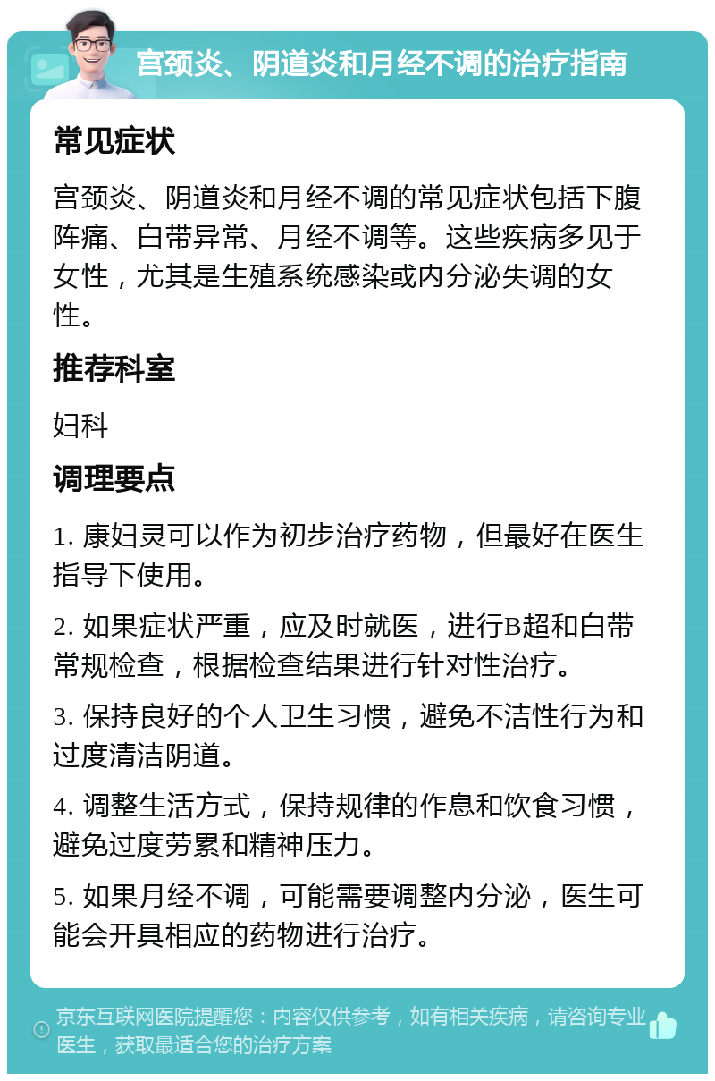 宫颈炎、阴道炎和月经不调的治疗指南 常见症状 宫颈炎、阴道炎和月经不调的常见症状包括下腹阵痛、白带异常、月经不调等。这些疾病多见于女性，尤其是生殖系统感染或内分泌失调的女性。 推荐科室 妇科 调理要点 1. 康妇灵可以作为初步治疗药物，但最好在医生指导下使用。 2. 如果症状严重，应及时就医，进行B超和白带常规检查，根据检查结果进行针对性治疗。 3. 保持良好的个人卫生习惯，避免不洁性行为和过度清洁阴道。 4. 调整生活方式，保持规律的作息和饮食习惯，避免过度劳累和精神压力。 5. 如果月经不调，可能需要调整内分泌，医生可能会开具相应的药物进行治疗。