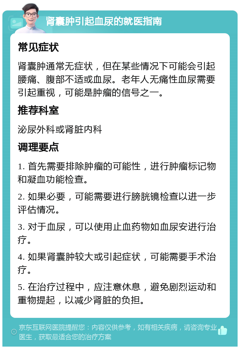 肾囊肿引起血尿的就医指南 常见症状 肾囊肿通常无症状，但在某些情况下可能会引起腰痛、腹部不适或血尿。老年人无痛性血尿需要引起重视，可能是肿瘤的信号之一。 推荐科室 泌尿外科或肾脏内科 调理要点 1. 首先需要排除肿瘤的可能性，进行肿瘤标记物和凝血功能检查。 2. 如果必要，可能需要进行膀胱镜检查以进一步评估情况。 3. 对于血尿，可以使用止血药物如血尿安进行治疗。 4. 如果肾囊肿较大或引起症状，可能需要手术治疗。 5. 在治疗过程中，应注意休息，避免剧烈运动和重物提起，以减少肾脏的负担。