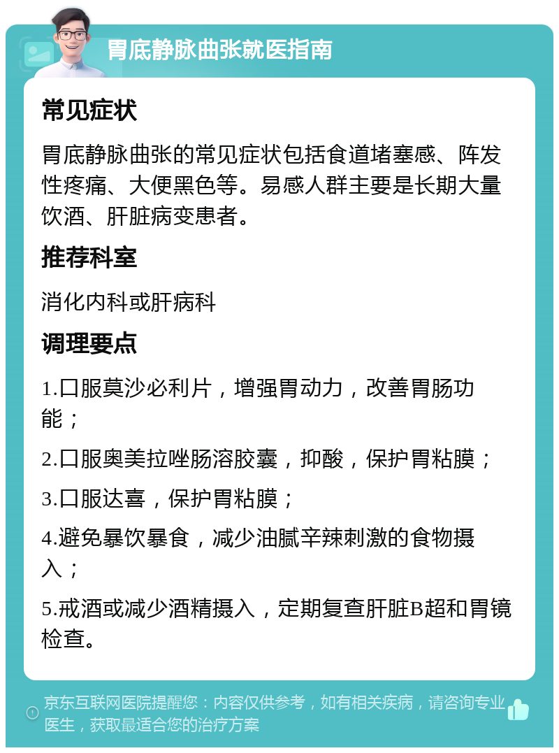 胃底静脉曲张就医指南 常见症状 胃底静脉曲张的常见症状包括食道堵塞感、阵发性疼痛、大便黑色等。易感人群主要是长期大量饮酒、肝脏病变患者。 推荐科室 消化内科或肝病科 调理要点 1.口服莫沙必利片，增强胃动力，改善胃肠功能； 2.口服奥美拉唑肠溶胶囊，抑酸，保护胃粘膜； 3.口服达喜，保护胃粘膜； 4.避免暴饮暴食，减少油腻辛辣刺激的食物摄入； 5.戒酒或减少酒精摄入，定期复查肝脏B超和胃镜检查。