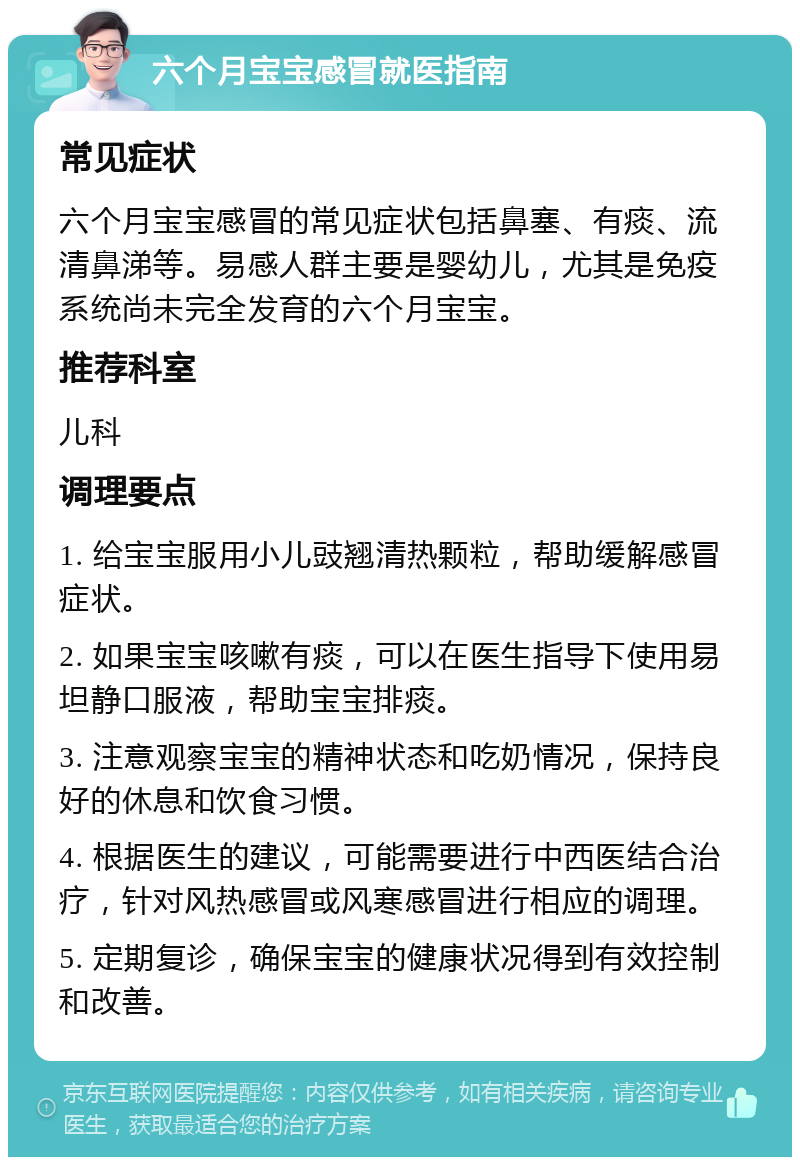 六个月宝宝感冒就医指南 常见症状 六个月宝宝感冒的常见症状包括鼻塞、有痰、流清鼻涕等。易感人群主要是婴幼儿，尤其是免疫系统尚未完全发育的六个月宝宝。 推荐科室 儿科 调理要点 1. 给宝宝服用小儿豉翘清热颗粒，帮助缓解感冒症状。 2. 如果宝宝咳嗽有痰，可以在医生指导下使用易坦静口服液，帮助宝宝排痰。 3. 注意观察宝宝的精神状态和吃奶情况，保持良好的休息和饮食习惯。 4. 根据医生的建议，可能需要进行中西医结合治疗，针对风热感冒或风寒感冒进行相应的调理。 5. 定期复诊，确保宝宝的健康状况得到有效控制和改善。