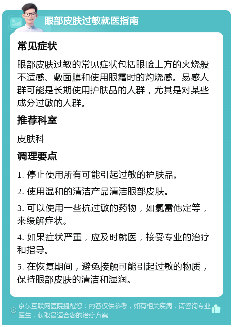 眼部皮肤过敏就医指南 常见症状 眼部皮肤过敏的常见症状包括眼睑上方的火烧般不适感、敷面膜和使用眼霜时的灼烧感。易感人群可能是长期使用护肤品的人群，尤其是对某些成分过敏的人群。 推荐科室 皮肤科 调理要点 1. 停止使用所有可能引起过敏的护肤品。 2. 使用温和的清洁产品清洁眼部皮肤。 3. 可以使用一些抗过敏的药物，如氯雷他定等，来缓解症状。 4. 如果症状严重，应及时就医，接受专业的治疗和指导。 5. 在恢复期间，避免接触可能引起过敏的物质，保持眼部皮肤的清洁和湿润。