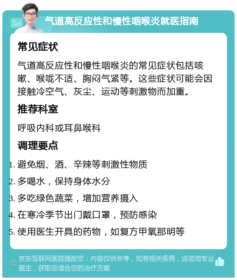 气道高反应性和慢性咽喉炎就医指南 常见症状 气道高反应性和慢性咽喉炎的常见症状包括咳嗽、喉咙不适、胸闷气紧等。这些症状可能会因接触冷空气、灰尘、运动等刺激物而加重。 推荐科室 呼吸内科或耳鼻喉科 调理要点 避免烟、酒、辛辣等刺激性物质 多喝水，保持身体水分 多吃绿色蔬菜，增加营养摄入 在寒冷季节出门戴口罩，预防感染 使用医生开具的药物，如复方甲氧那明等