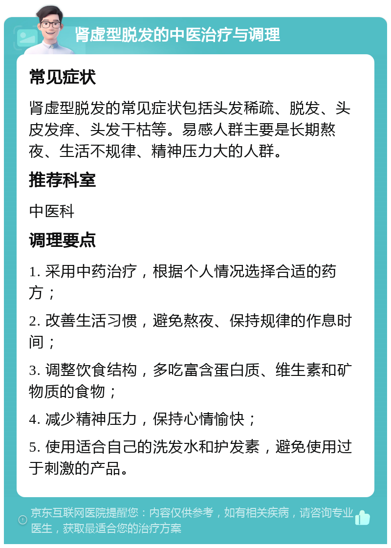 肾虚型脱发的中医治疗与调理 常见症状 肾虚型脱发的常见症状包括头发稀疏、脱发、头皮发痒、头发干枯等。易感人群主要是长期熬夜、生活不规律、精神压力大的人群。 推荐科室 中医科 调理要点 1. 采用中药治疗，根据个人情况选择合适的药方； 2. 改善生活习惯，避免熬夜、保持规律的作息时间； 3. 调整饮食结构，多吃富含蛋白质、维生素和矿物质的食物； 4. 减少精神压力，保持心情愉快； 5. 使用适合自己的洗发水和护发素，避免使用过于刺激的产品。