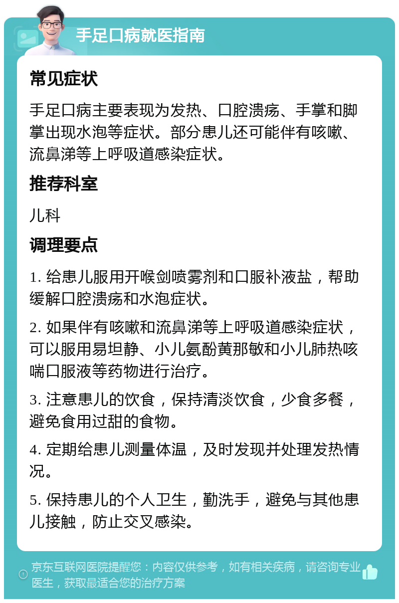 手足口病就医指南 常见症状 手足口病主要表现为发热、口腔溃疡、手掌和脚掌出现水泡等症状。部分患儿还可能伴有咳嗽、流鼻涕等上呼吸道感染症状。 推荐科室 儿科 调理要点 1. 给患儿服用开喉剑喷雾剂和口服补液盐，帮助缓解口腔溃疡和水泡症状。 2. 如果伴有咳嗽和流鼻涕等上呼吸道感染症状，可以服用易坦静、小儿氨酚黄那敏和小儿肺热咳喘口服液等药物进行治疗。 3. 注意患儿的饮食，保持清淡饮食，少食多餐，避免食用过甜的食物。 4. 定期给患儿测量体温，及时发现并处理发热情况。 5. 保持患儿的个人卫生，勤洗手，避免与其他患儿接触，防止交叉感染。