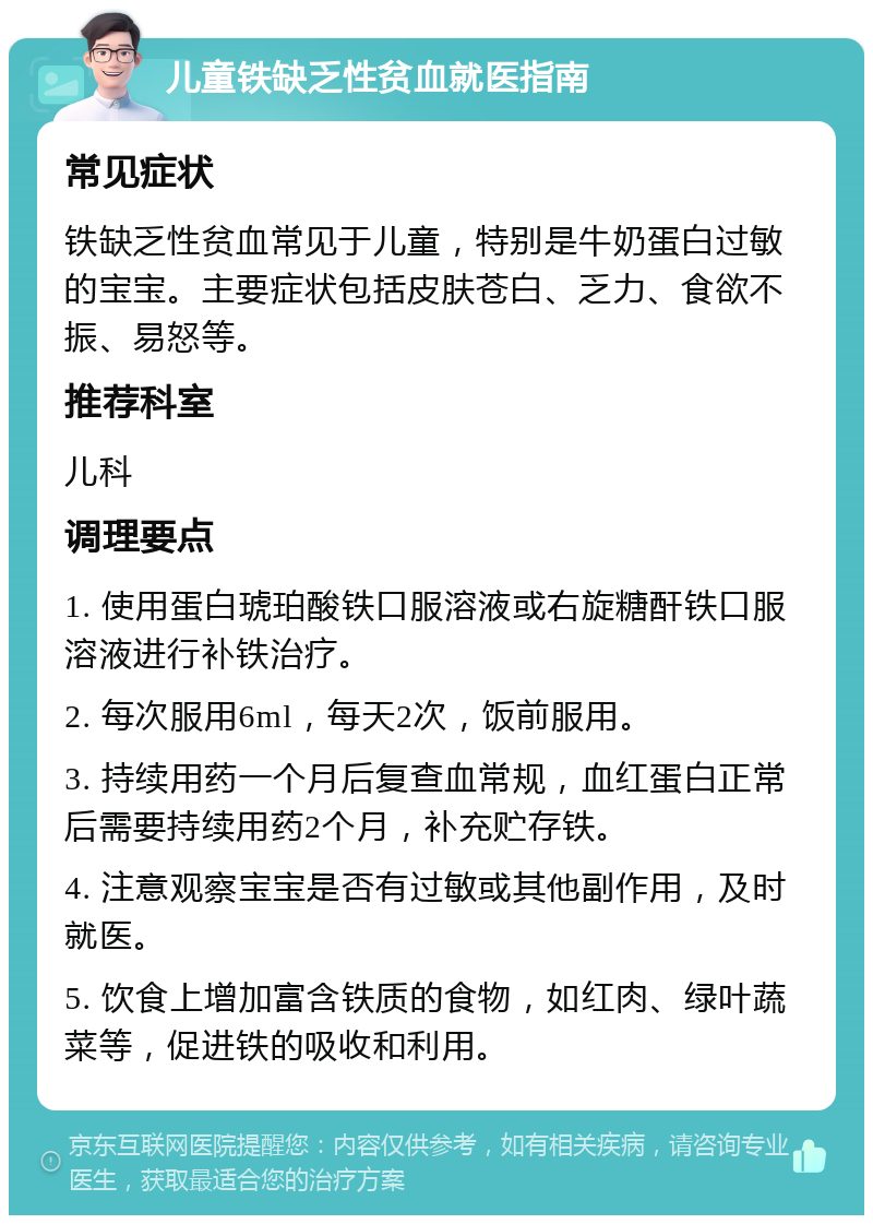 儿童铁缺乏性贫血就医指南 常见症状 铁缺乏性贫血常见于儿童，特别是牛奶蛋白过敏的宝宝。主要症状包括皮肤苍白、乏力、食欲不振、易怒等。 推荐科室 儿科 调理要点 1. 使用蛋白琥珀酸铁口服溶液或右旋糖酐铁口服溶液进行补铁治疗。 2. 每次服用6ml，每天2次，饭前服用。 3. 持续用药一个月后复查血常规，血红蛋白正常后需要持续用药2个月，补充贮存铁。 4. 注意观察宝宝是否有过敏或其他副作用，及时就医。 5. 饮食上增加富含铁质的食物，如红肉、绿叶蔬菜等，促进铁的吸收和利用。