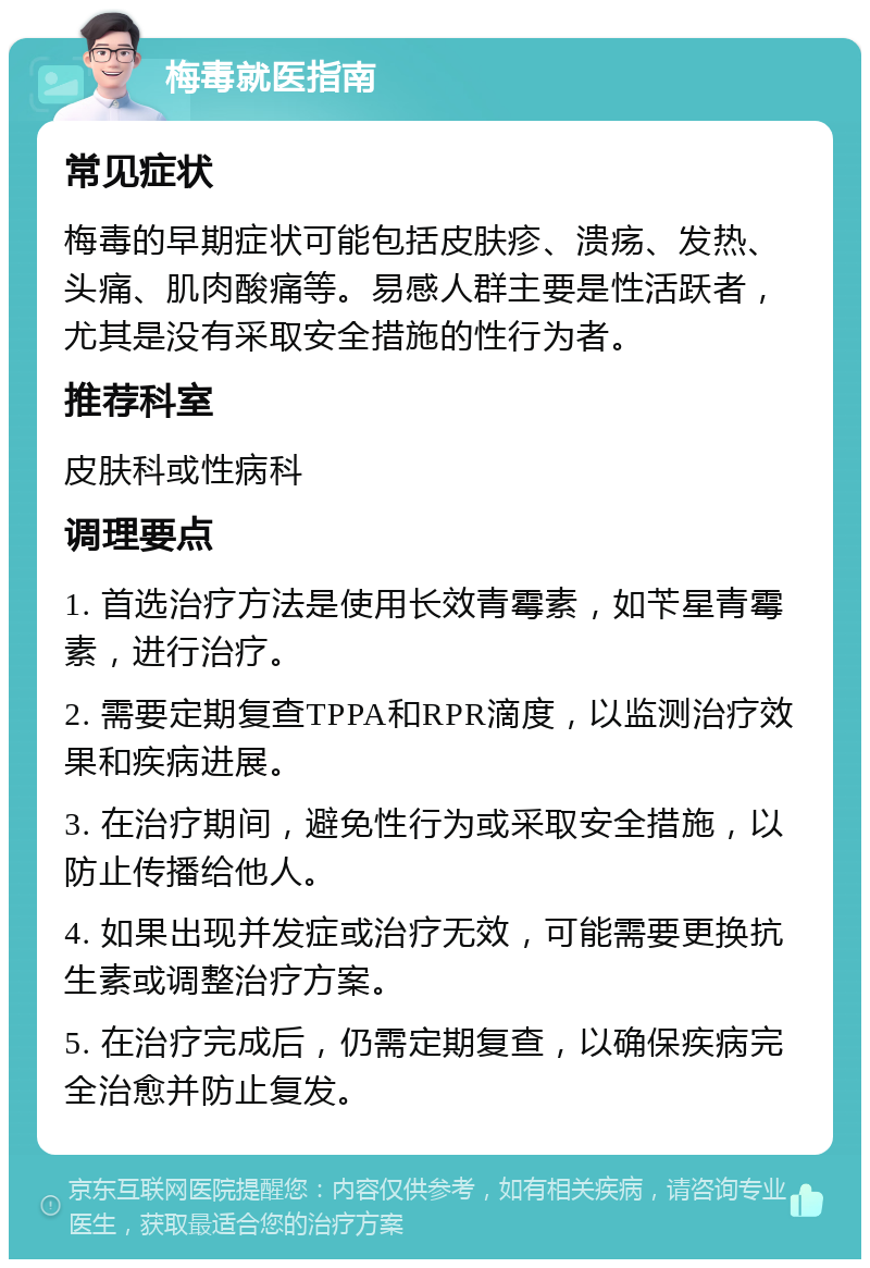 梅毒就医指南 常见症状 梅毒的早期症状可能包括皮肤疹、溃疡、发热、头痛、肌肉酸痛等。易感人群主要是性活跃者，尤其是没有采取安全措施的性行为者。 推荐科室 皮肤科或性病科 调理要点 1. 首选治疗方法是使用长效青霉素，如苄星青霉素，进行治疗。 2. 需要定期复查TPPA和RPR滴度，以监测治疗效果和疾病进展。 3. 在治疗期间，避免性行为或采取安全措施，以防止传播给他人。 4. 如果出现并发症或治疗无效，可能需要更换抗生素或调整治疗方案。 5. 在治疗完成后，仍需定期复查，以确保疾病完全治愈并防止复发。