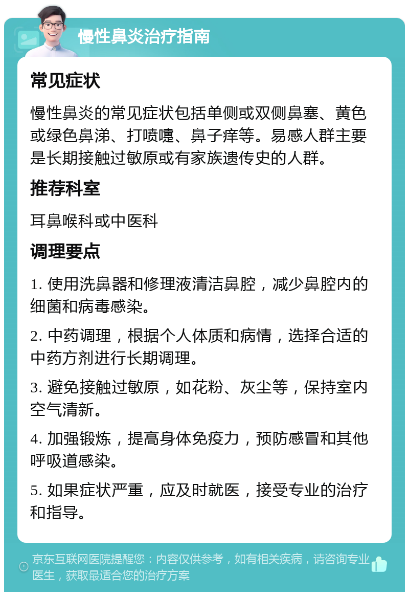 慢性鼻炎治疗指南 常见症状 慢性鼻炎的常见症状包括单侧或双侧鼻塞、黄色或绿色鼻涕、打喷嚏、鼻子痒等。易感人群主要是长期接触过敏原或有家族遗传史的人群。 推荐科室 耳鼻喉科或中医科 调理要点 1. 使用洗鼻器和修理液清洁鼻腔，减少鼻腔内的细菌和病毒感染。 2. 中药调理，根据个人体质和病情，选择合适的中药方剂进行长期调理。 3. 避免接触过敏原，如花粉、灰尘等，保持室内空气清新。 4. 加强锻炼，提高身体免疫力，预防感冒和其他呼吸道感染。 5. 如果症状严重，应及时就医，接受专业的治疗和指导。