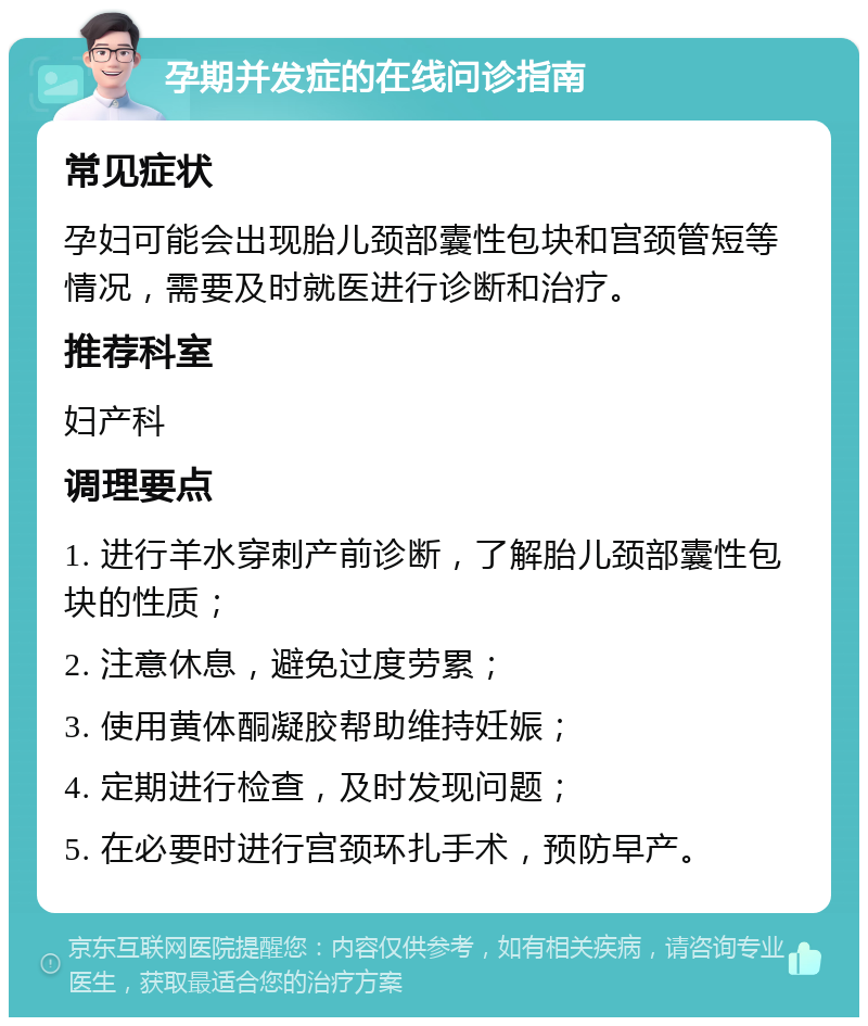 孕期并发症的在线问诊指南 常见症状 孕妇可能会出现胎儿颈部囊性包块和宫颈管短等情况，需要及时就医进行诊断和治疗。 推荐科室 妇产科 调理要点 1. 进行羊水穿刺产前诊断，了解胎儿颈部囊性包块的性质； 2. 注意休息，避免过度劳累； 3. 使用黄体酮凝胶帮助维持妊娠； 4. 定期进行检查，及时发现问题； 5. 在必要时进行宫颈环扎手术，预防早产。