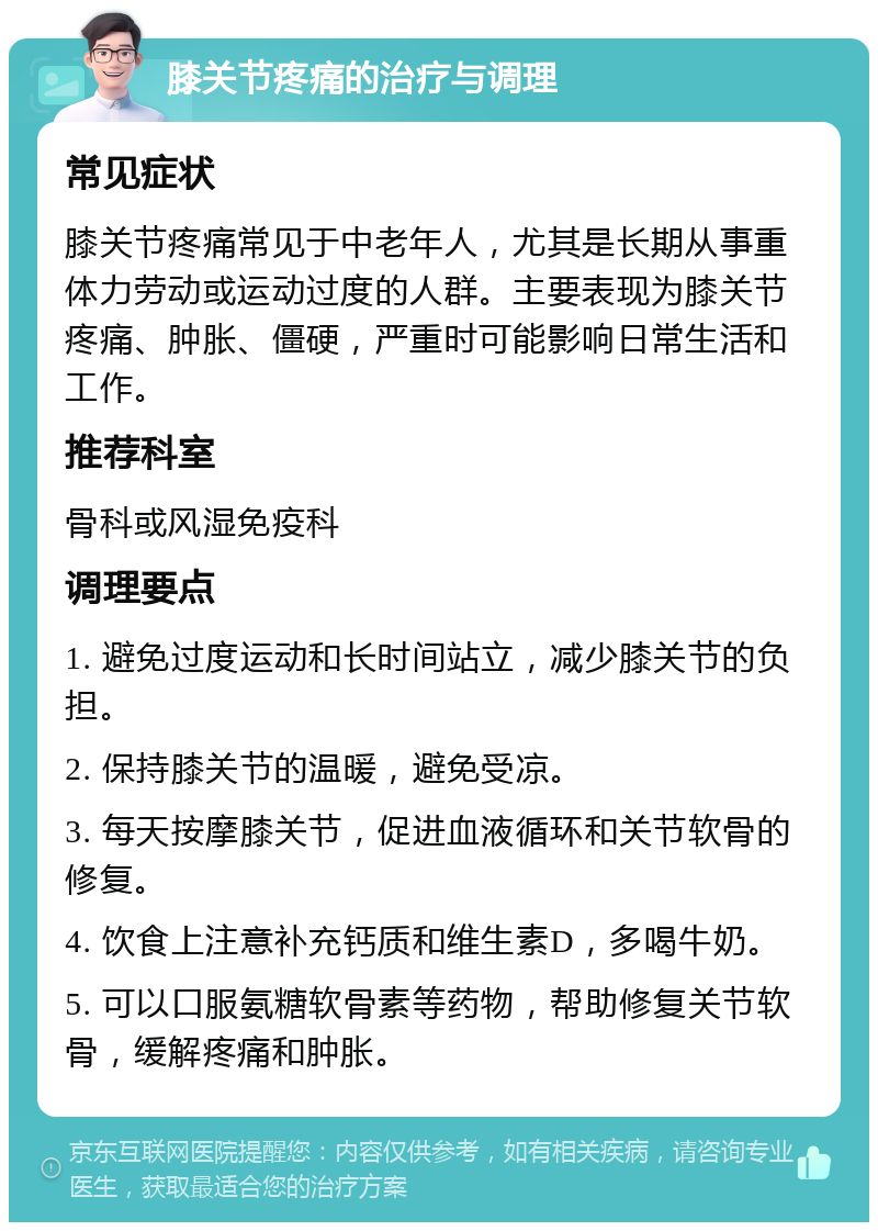 膝关节疼痛的治疗与调理 常见症状 膝关节疼痛常见于中老年人，尤其是长期从事重体力劳动或运动过度的人群。主要表现为膝关节疼痛、肿胀、僵硬，严重时可能影响日常生活和工作。 推荐科室 骨科或风湿免疫科 调理要点 1. 避免过度运动和长时间站立，减少膝关节的负担。 2. 保持膝关节的温暖，避免受凉。 3. 每天按摩膝关节，促进血液循环和关节软骨的修复。 4. 饮食上注意补充钙质和维生素D，多喝牛奶。 5. 可以口服氨糖软骨素等药物，帮助修复关节软骨，缓解疼痛和肿胀。