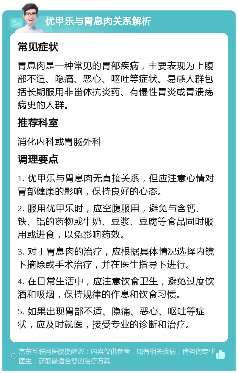 优甲乐与胃息肉关系解析 常见症状 胃息肉是一种常见的胃部疾病，主要表现为上腹部不适、隐痛、恶心、呕吐等症状。易感人群包括长期服用非甾体抗炎药、有慢性胃炎或胃溃疡病史的人群。 推荐科室 消化内科或胃肠外科 调理要点 1. 优甲乐与胃息肉无直接关系，但应注意心情对胃部健康的影响，保持良好的心态。 2. 服用优甲乐时，应空腹服用，避免与含钙、铁、铝的药物或牛奶、豆浆、豆腐等食品同时服用或进食，以免影响药效。 3. 对于胃息肉的治疗，应根据具体情况选择内镜下摘除或手术治疗，并在医生指导下进行。 4. 在日常生活中，应注意饮食卫生，避免过度饮酒和吸烟，保持规律的作息和饮食习惯。 5. 如果出现胃部不适、隐痛、恶心、呕吐等症状，应及时就医，接受专业的诊断和治疗。