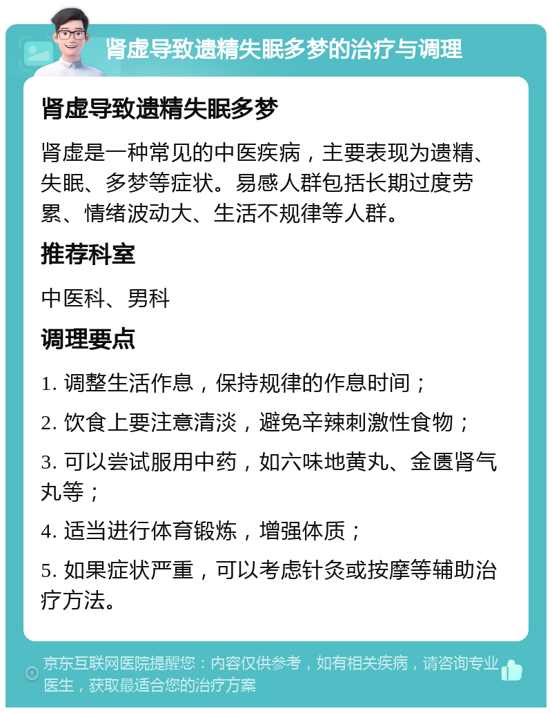 肾虚导致遗精失眠多梦的治疗与调理 肾虚导致遗精失眠多梦 肾虚是一种常见的中医疾病，主要表现为遗精、失眠、多梦等症状。易感人群包括长期过度劳累、情绪波动大、生活不规律等人群。 推荐科室 中医科、男科 调理要点 1. 调整生活作息，保持规律的作息时间； 2. 饮食上要注意清淡，避免辛辣刺激性食物； 3. 可以尝试服用中药，如六味地黄丸、金匮肾气丸等； 4. 适当进行体育锻炼，增强体质； 5. 如果症状严重，可以考虑针灸或按摩等辅助治疗方法。