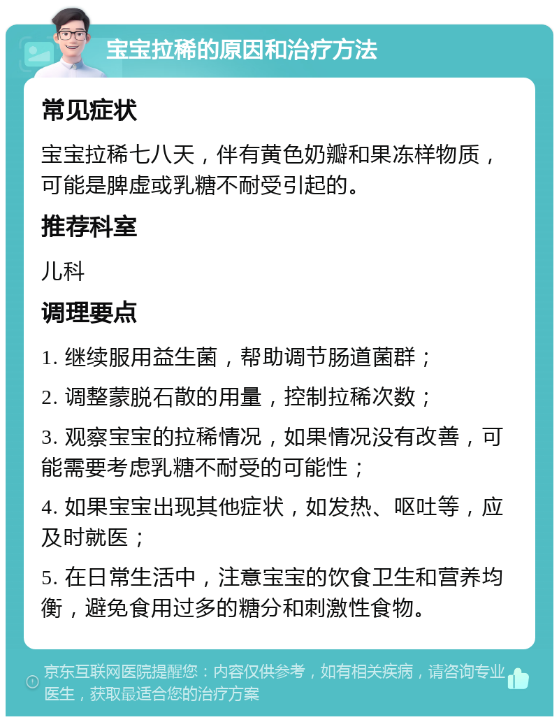 宝宝拉稀的原因和治疗方法 常见症状 宝宝拉稀七八天，伴有黄色奶瓣和果冻样物质，可能是脾虚或乳糖不耐受引起的。 推荐科室 儿科 调理要点 1. 继续服用益生菌，帮助调节肠道菌群； 2. 调整蒙脱石散的用量，控制拉稀次数； 3. 观察宝宝的拉稀情况，如果情况没有改善，可能需要考虑乳糖不耐受的可能性； 4. 如果宝宝出现其他症状，如发热、呕吐等，应及时就医； 5. 在日常生活中，注意宝宝的饮食卫生和营养均衡，避免食用过多的糖分和刺激性食物。