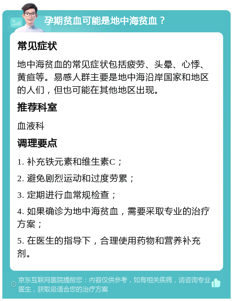 孕期贫血可能是地中海贫血？ 常见症状 地中海贫血的常见症状包括疲劳、头晕、心悸、黄疸等。易感人群主要是地中海沿岸国家和地区的人们，但也可能在其他地区出现。 推荐科室 血液科 调理要点 1. 补充铁元素和维生素C； 2. 避免剧烈运动和过度劳累； 3. 定期进行血常规检查； 4. 如果确诊为地中海贫血，需要采取专业的治疗方案； 5. 在医生的指导下，合理使用药物和营养补充剂。