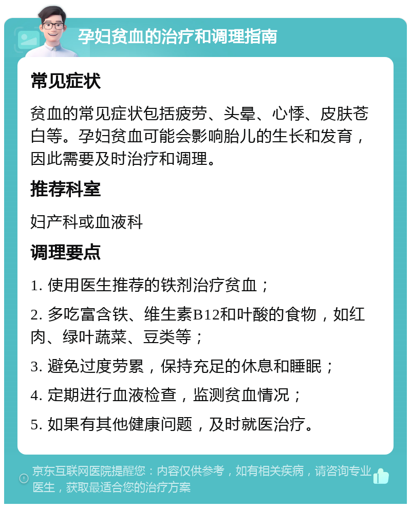 孕妇贫血的治疗和调理指南 常见症状 贫血的常见症状包括疲劳、头晕、心悸、皮肤苍白等。孕妇贫血可能会影响胎儿的生长和发育，因此需要及时治疗和调理。 推荐科室 妇产科或血液科 调理要点 1. 使用医生推荐的铁剂治疗贫血； 2. 多吃富含铁、维生素B12和叶酸的食物，如红肉、绿叶蔬菜、豆类等； 3. 避免过度劳累，保持充足的休息和睡眠； 4. 定期进行血液检查，监测贫血情况； 5. 如果有其他健康问题，及时就医治疗。