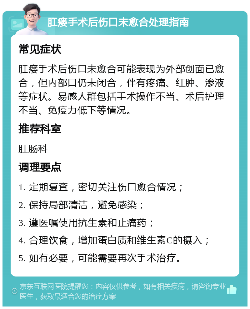 肛瘘手术后伤口未愈合处理指南 常见症状 肛瘘手术后伤口未愈合可能表现为外部创面已愈合，但内部口仍未闭合，伴有疼痛、红肿、渗液等症状。易感人群包括手术操作不当、术后护理不当、免疫力低下等情况。 推荐科室 肛肠科 调理要点 1. 定期复查，密切关注伤口愈合情况； 2. 保持局部清洁，避免感染； 3. 遵医嘱使用抗生素和止痛药； 4. 合理饮食，增加蛋白质和维生素C的摄入； 5. 如有必要，可能需要再次手术治疗。