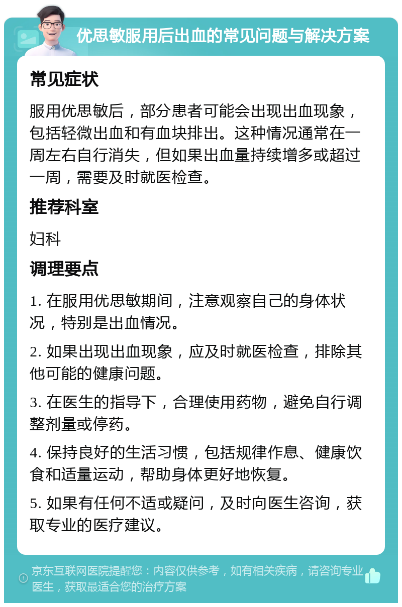 优思敏服用后出血的常见问题与解决方案 常见症状 服用优思敏后，部分患者可能会出现出血现象，包括轻微出血和有血块排出。这种情况通常在一周左右自行消失，但如果出血量持续增多或超过一周，需要及时就医检查。 推荐科室 妇科 调理要点 1. 在服用优思敏期间，注意观察自己的身体状况，特别是出血情况。 2. 如果出现出血现象，应及时就医检查，排除其他可能的健康问题。 3. 在医生的指导下，合理使用药物，避免自行调整剂量或停药。 4. 保持良好的生活习惯，包括规律作息、健康饮食和适量运动，帮助身体更好地恢复。 5. 如果有任何不适或疑问，及时向医生咨询，获取专业的医疗建议。