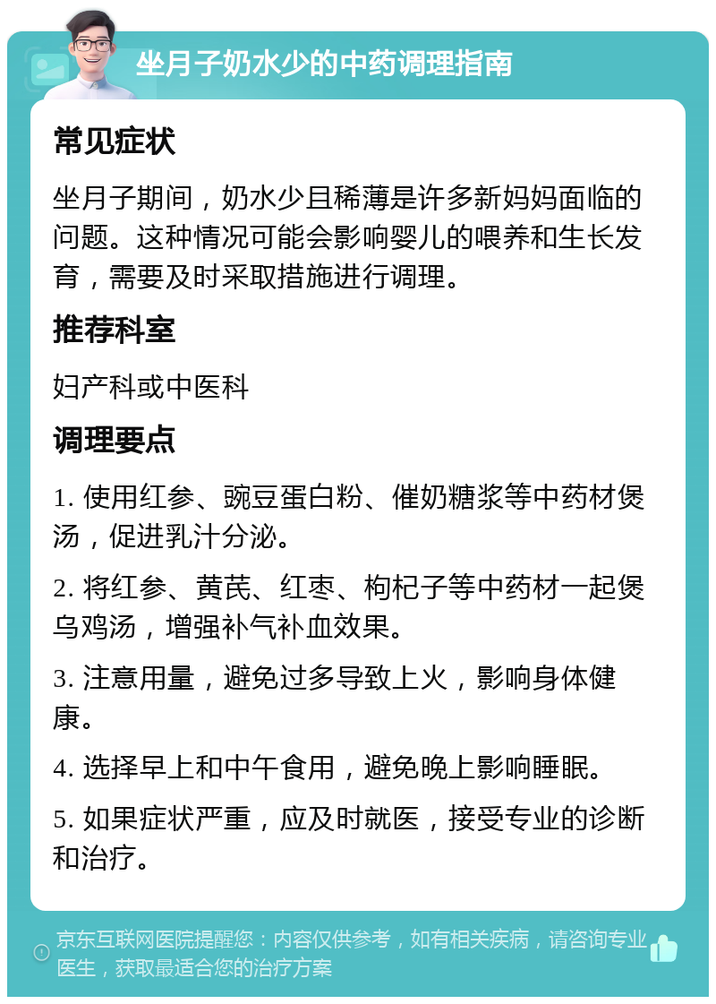 坐月子奶水少的中药调理指南 常见症状 坐月子期间，奶水少且稀薄是许多新妈妈面临的问题。这种情况可能会影响婴儿的喂养和生长发育，需要及时采取措施进行调理。 推荐科室 妇产科或中医科 调理要点 1. 使用红参、豌豆蛋白粉、催奶糖浆等中药材煲汤，促进乳汁分泌。 2. 将红参、黄芪、红枣、枸杞子等中药材一起煲乌鸡汤，增强补气补血效果。 3. 注意用量，避免过多导致上火，影响身体健康。 4. 选择早上和中午食用，避免晚上影响睡眠。 5. 如果症状严重，应及时就医，接受专业的诊断和治疗。