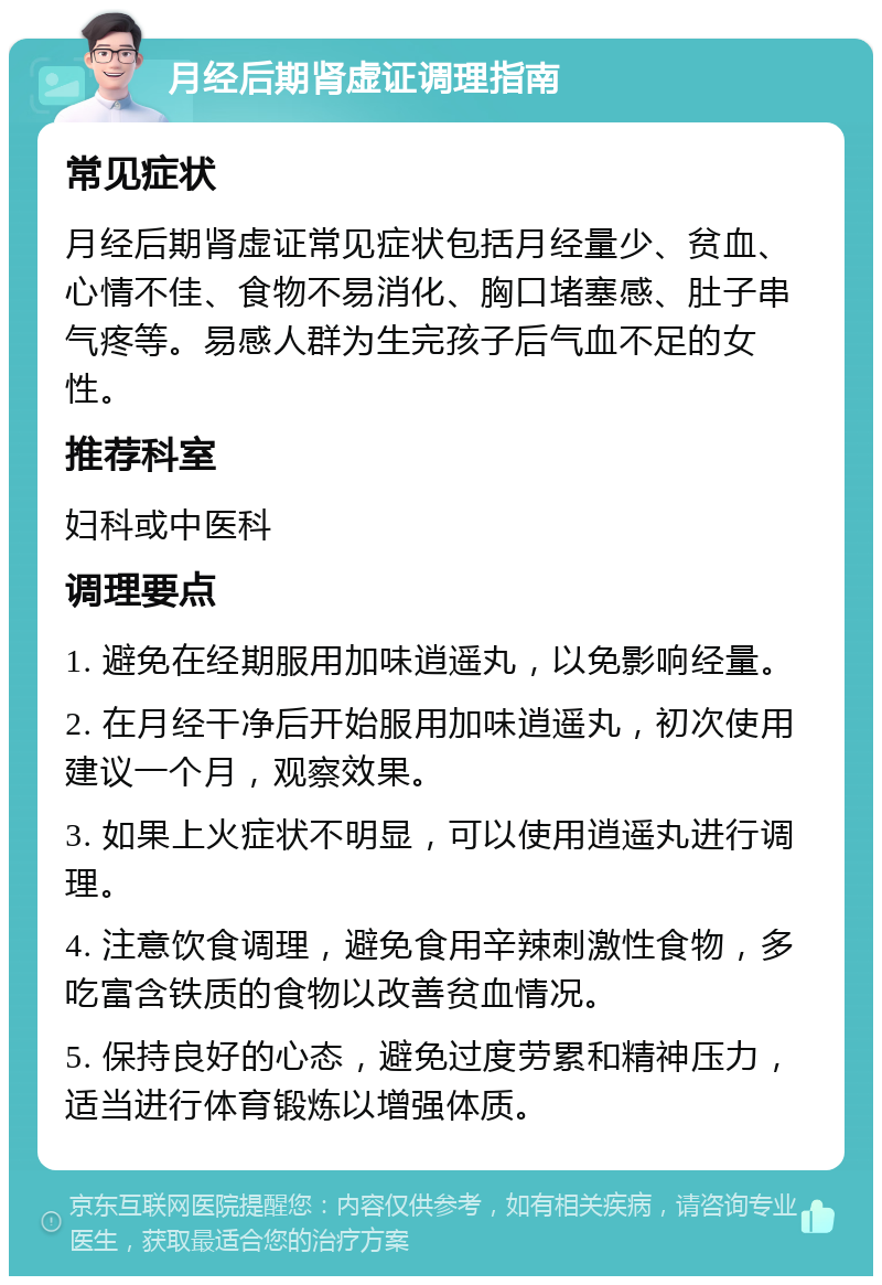 月经后期肾虚证调理指南 常见症状 月经后期肾虚证常见症状包括月经量少、贫血、心情不佳、食物不易消化、胸口堵塞感、肚子串气疼等。易感人群为生完孩子后气血不足的女性。 推荐科室 妇科或中医科 调理要点 1. 避免在经期服用加味逍遥丸，以免影响经量。 2. 在月经干净后开始服用加味逍遥丸，初次使用建议一个月，观察效果。 3. 如果上火症状不明显，可以使用逍遥丸进行调理。 4. 注意饮食调理，避免食用辛辣刺激性食物，多吃富含铁质的食物以改善贫血情况。 5. 保持良好的心态，避免过度劳累和精神压力，适当进行体育锻炼以增强体质。