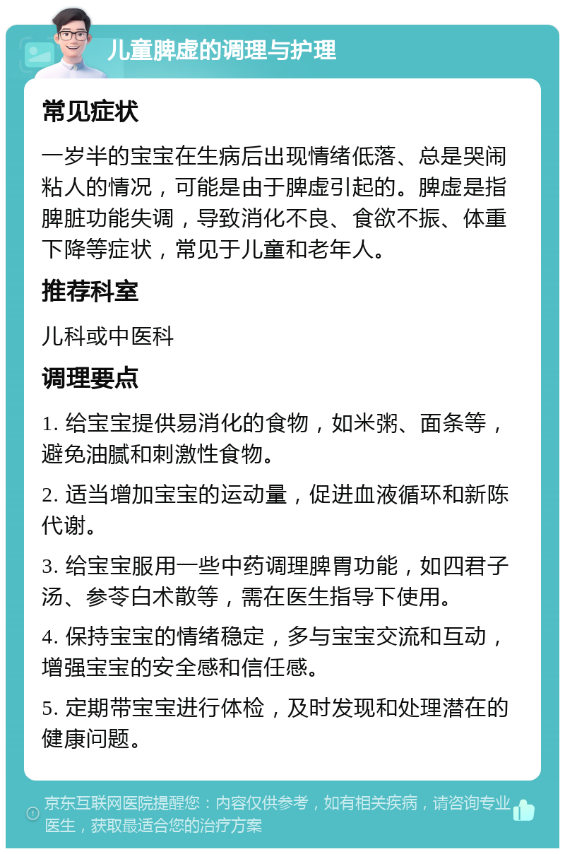 儿童脾虚的调理与护理 常见症状 一岁半的宝宝在生病后出现情绪低落、总是哭闹粘人的情况，可能是由于脾虚引起的。脾虚是指脾脏功能失调，导致消化不良、食欲不振、体重下降等症状，常见于儿童和老年人。 推荐科室 儿科或中医科 调理要点 1. 给宝宝提供易消化的食物，如米粥、面条等，避免油腻和刺激性食物。 2. 适当增加宝宝的运动量，促进血液循环和新陈代谢。 3. 给宝宝服用一些中药调理脾胃功能，如四君子汤、参苓白术散等，需在医生指导下使用。 4. 保持宝宝的情绪稳定，多与宝宝交流和互动，增强宝宝的安全感和信任感。 5. 定期带宝宝进行体检，及时发现和处理潜在的健康问题。