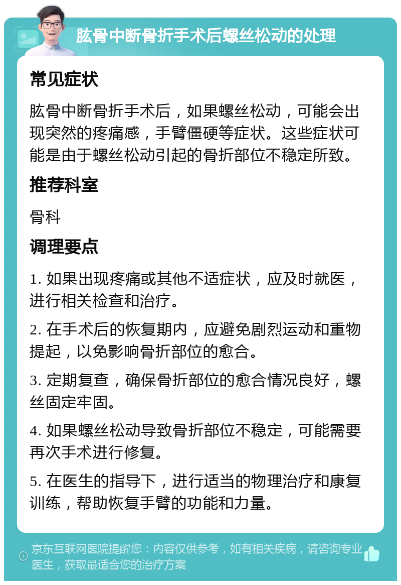 肱骨中断骨折手术后螺丝松动的处理 常见症状 肱骨中断骨折手术后，如果螺丝松动，可能会出现突然的疼痛感，手臂僵硬等症状。这些症状可能是由于螺丝松动引起的骨折部位不稳定所致。 推荐科室 骨科 调理要点 1. 如果出现疼痛或其他不适症状，应及时就医，进行相关检查和治疗。 2. 在手术后的恢复期内，应避免剧烈运动和重物提起，以免影响骨折部位的愈合。 3. 定期复查，确保骨折部位的愈合情况良好，螺丝固定牢固。 4. 如果螺丝松动导致骨折部位不稳定，可能需要再次手术进行修复。 5. 在医生的指导下，进行适当的物理治疗和康复训练，帮助恢复手臂的功能和力量。