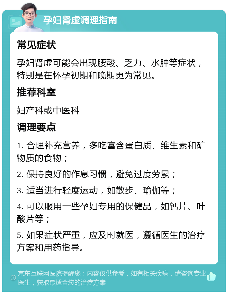 孕妇肾虚调理指南 常见症状 孕妇肾虚可能会出现腰酸、乏力、水肿等症状，特别是在怀孕初期和晚期更为常见。 推荐科室 妇产科或中医科 调理要点 1. 合理补充营养，多吃富含蛋白质、维生素和矿物质的食物； 2. 保持良好的作息习惯，避免过度劳累； 3. 适当进行轻度运动，如散步、瑜伽等； 4. 可以服用一些孕妇专用的保健品，如钙片、叶酸片等； 5. 如果症状严重，应及时就医，遵循医生的治疗方案和用药指导。