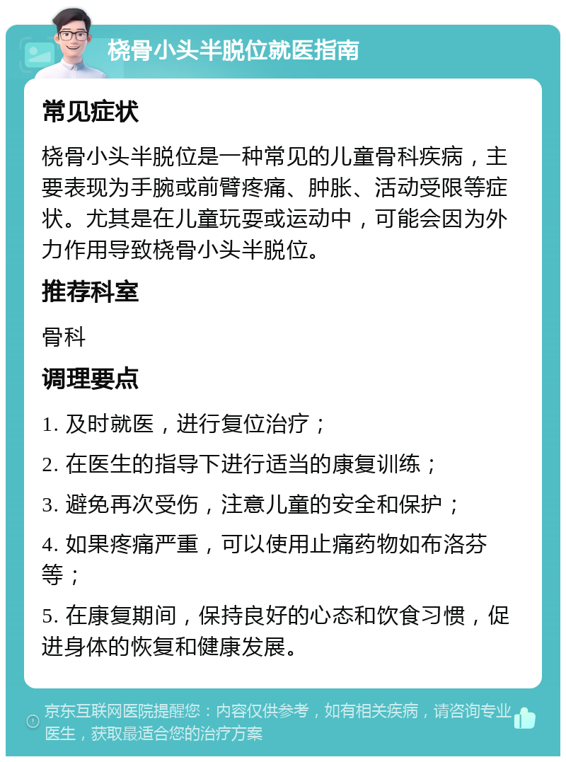 桡骨小头半脱位就医指南 常见症状 桡骨小头半脱位是一种常见的儿童骨科疾病，主要表现为手腕或前臂疼痛、肿胀、活动受限等症状。尤其是在儿童玩耍或运动中，可能会因为外力作用导致桡骨小头半脱位。 推荐科室 骨科 调理要点 1. 及时就医，进行复位治疗； 2. 在医生的指导下进行适当的康复训练； 3. 避免再次受伤，注意儿童的安全和保护； 4. 如果疼痛严重，可以使用止痛药物如布洛芬等； 5. 在康复期间，保持良好的心态和饮食习惯，促进身体的恢复和健康发展。