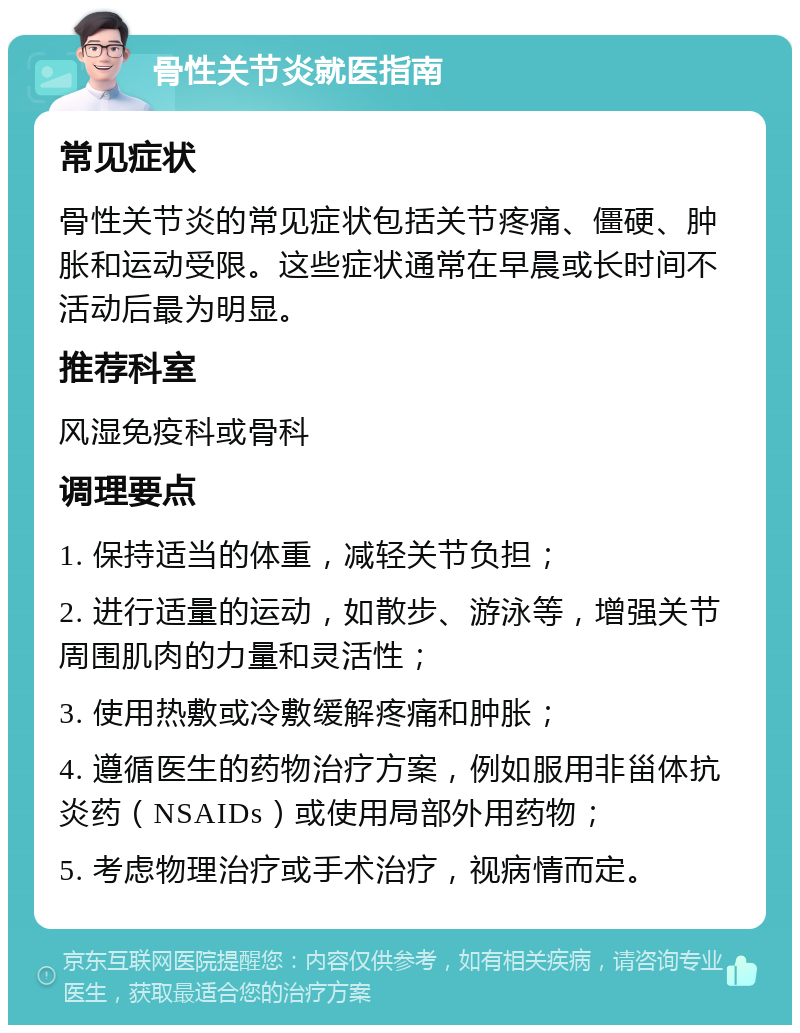 骨性关节炎就医指南 常见症状 骨性关节炎的常见症状包括关节疼痛、僵硬、肿胀和运动受限。这些症状通常在早晨或长时间不活动后最为明显。 推荐科室 风湿免疫科或骨科 调理要点 1. 保持适当的体重，减轻关节负担； 2. 进行适量的运动，如散步、游泳等，增强关节周围肌肉的力量和灵活性； 3. 使用热敷或冷敷缓解疼痛和肿胀； 4. 遵循医生的药物治疗方案，例如服用非甾体抗炎药（NSAIDs）或使用局部外用药物； 5. 考虑物理治疗或手术治疗，视病情而定。