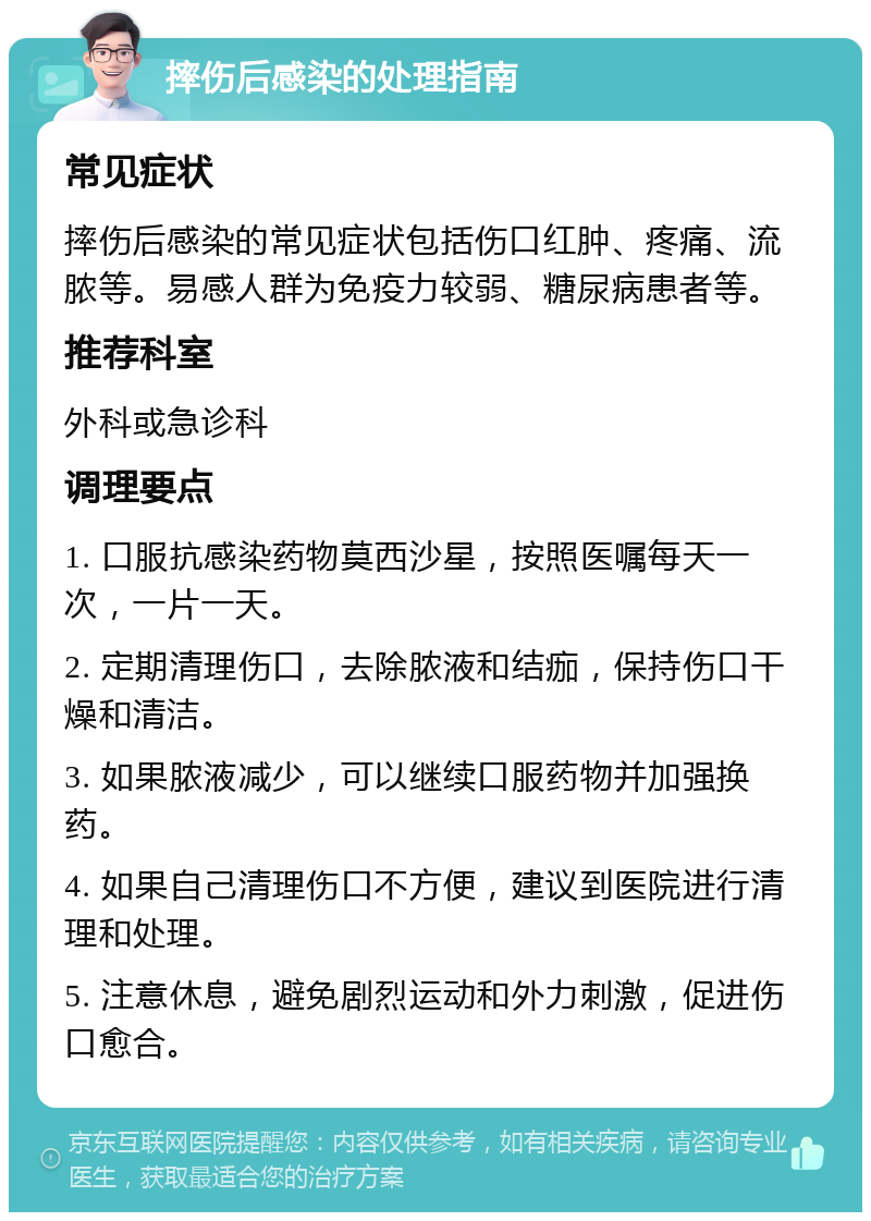 摔伤后感染的处理指南 常见症状 摔伤后感染的常见症状包括伤口红肿、疼痛、流脓等。易感人群为免疫力较弱、糖尿病患者等。 推荐科室 外科或急诊科 调理要点 1. 口服抗感染药物莫西沙星，按照医嘱每天一次，一片一天。 2. 定期清理伤口，去除脓液和结痂，保持伤口干燥和清洁。 3. 如果脓液减少，可以继续口服药物并加强换药。 4. 如果自己清理伤口不方便，建议到医院进行清理和处理。 5. 注意休息，避免剧烈运动和外力刺激，促进伤口愈合。