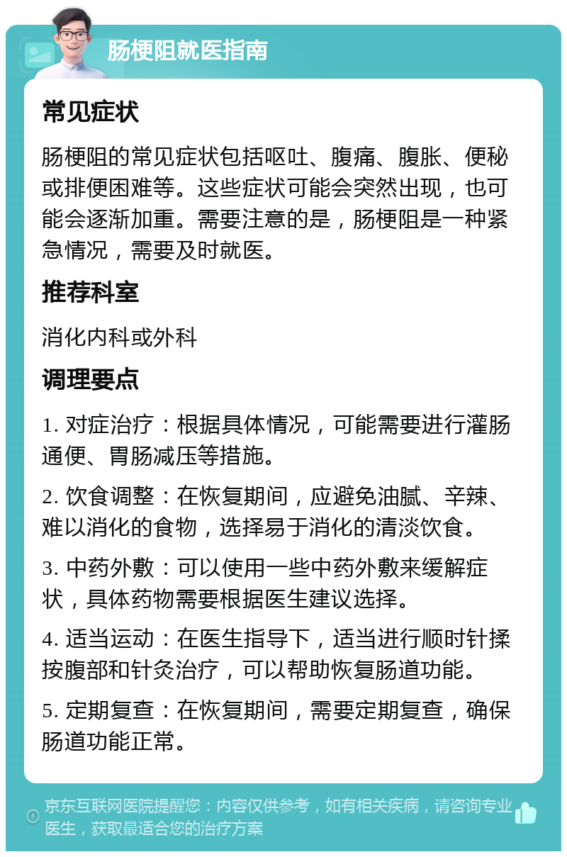 肠梗阻就医指南 常见症状 肠梗阻的常见症状包括呕吐、腹痛、腹胀、便秘或排便困难等。这些症状可能会突然出现，也可能会逐渐加重。需要注意的是，肠梗阻是一种紧急情况，需要及时就医。 推荐科室 消化内科或外科 调理要点 1. 对症治疗：根据具体情况，可能需要进行灌肠通便、胃肠减压等措施。 2. 饮食调整：在恢复期间，应避免油腻、辛辣、难以消化的食物，选择易于消化的清淡饮食。 3. 中药外敷：可以使用一些中药外敷来缓解症状，具体药物需要根据医生建议选择。 4. 适当运动：在医生指导下，适当进行顺时针揉按腹部和针灸治疗，可以帮助恢复肠道功能。 5. 定期复查：在恢复期间，需要定期复查，确保肠道功能正常。