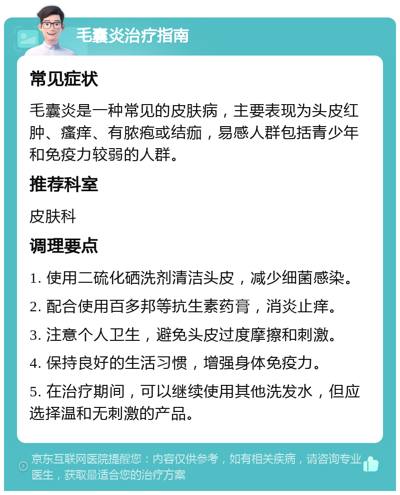 毛囊炎治疗指南 常见症状 毛囊炎是一种常见的皮肤病，主要表现为头皮红肿、瘙痒、有脓疱或结痂，易感人群包括青少年和免疫力较弱的人群。 推荐科室 皮肤科 调理要点 1. 使用二硫化硒洗剂清洁头皮，减少细菌感染。 2. 配合使用百多邦等抗生素药膏，消炎止痒。 3. 注意个人卫生，避免头皮过度摩擦和刺激。 4. 保持良好的生活习惯，增强身体免疫力。 5. 在治疗期间，可以继续使用其他洗发水，但应选择温和无刺激的产品。